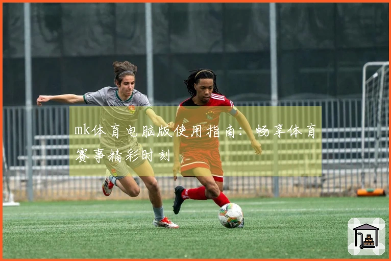 mk体育电脑版使用指南：畅享体育赛事精彩时刻